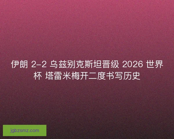 伊朗 2-2 乌兹别克斯坦晋级 2026 世界杯 塔雷米梅开二度书写历史
