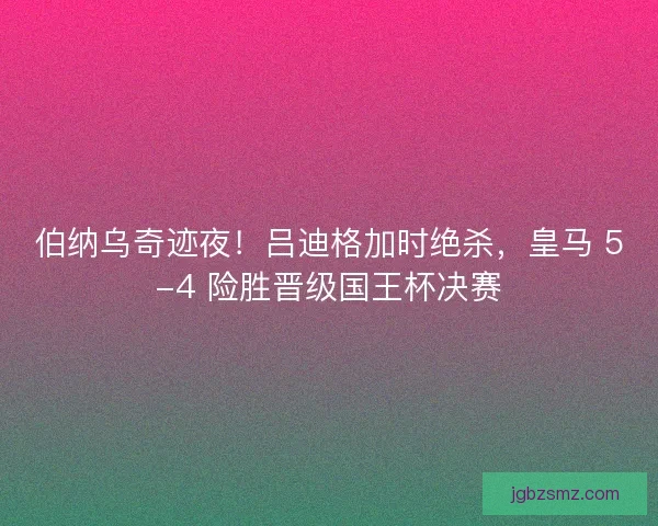 伯纳乌奇迹夜！吕迪格加时绝杀，皇马 5-4 险胜晋级国王杯决赛