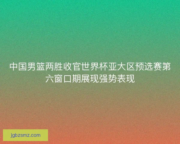 中国男篮两胜收官世界杯亚大区预选赛第六窗口期展现强势表现