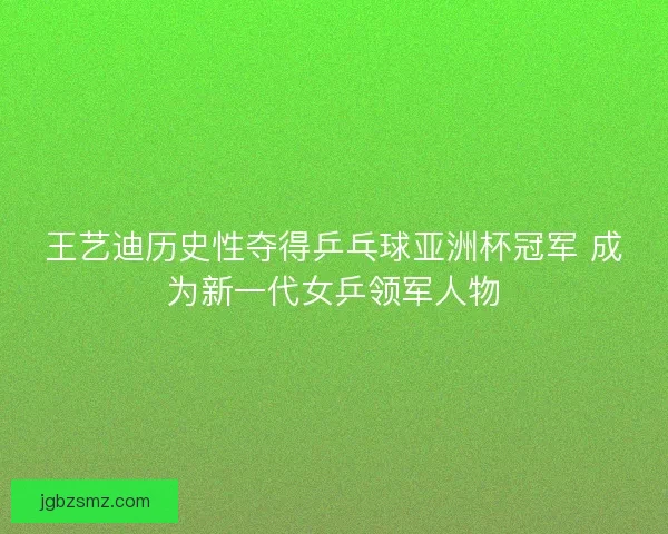 王艺迪历史性夺得乒乓球亚洲杯冠军 成为新一代女乒领军人物