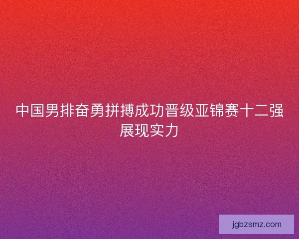 中国男排奋勇拼搏成功晋级亚锦赛十二强展现实力