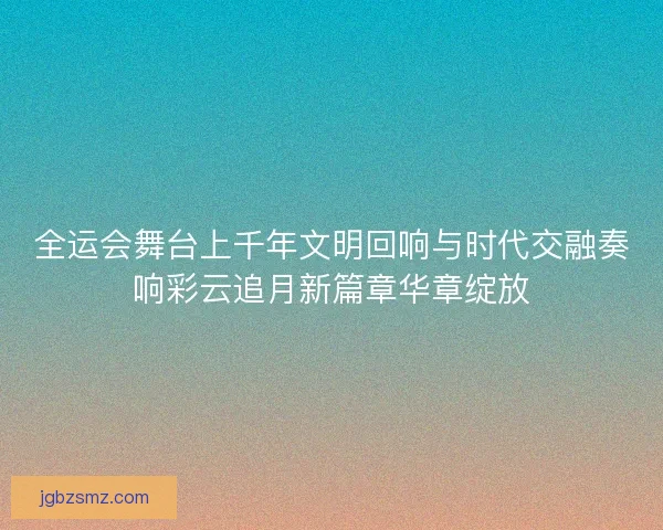 全运会舞台上千年文明回响与时代交融奏响彩云追月新篇章华章绽放